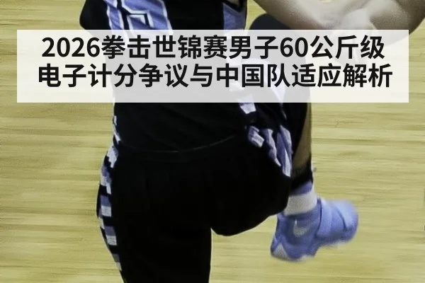 2026拳击世锦赛男子60公斤级电子计分争议与中国队适应解析
